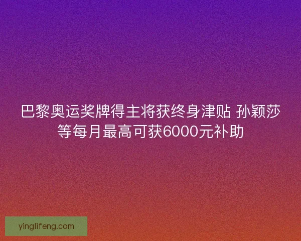 巴黎奥运奖牌得主将获终身津贴 孙颖莎等每月最高可获6000元补助