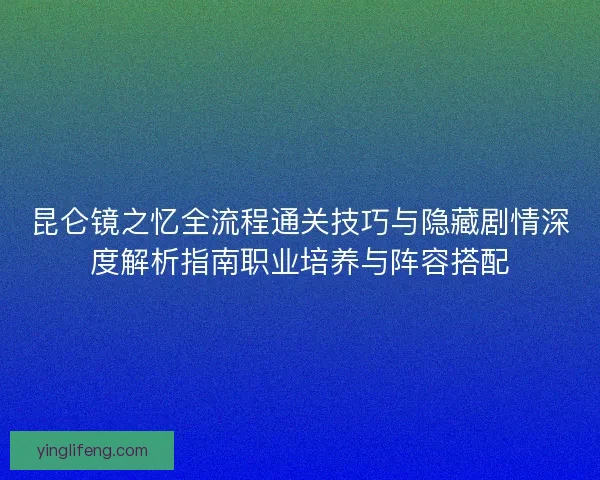 昆仑镜之忆全流程通关技巧与隐藏剧情深度解析指南职业培养与阵容搭配
