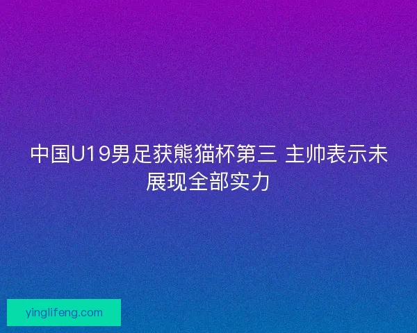 中国U19男足获熊猫杯第三 主帅表示未展现全部实力