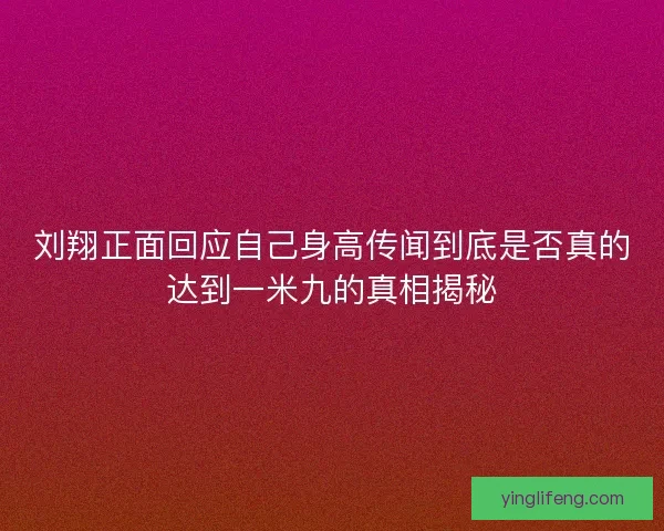 刘翔正面回应自己身高传闻到底是否真的达到一米九的真相揭秘